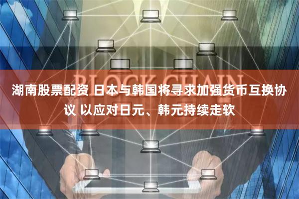 湖南股票配资 日本与韩国将寻求加强货币互换协议 以应对日元、韩元持续走软